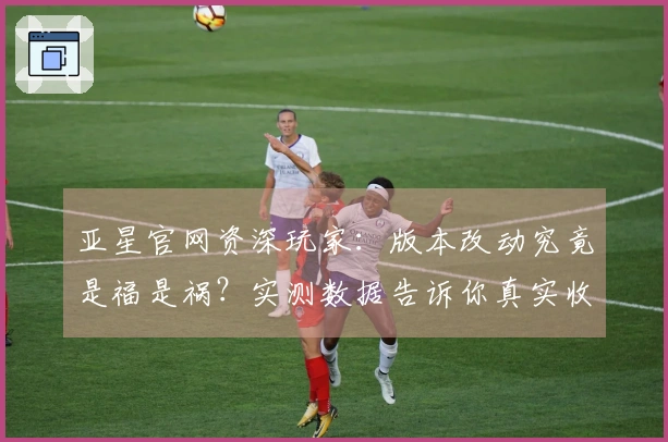 亚星官网资深玩家：版本改动究竟是福是祸？实测数据告诉你真实收益