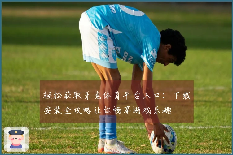 轻松获取乐竞体育平台入口:下载安装全攻略让你畅享游戏乐趣